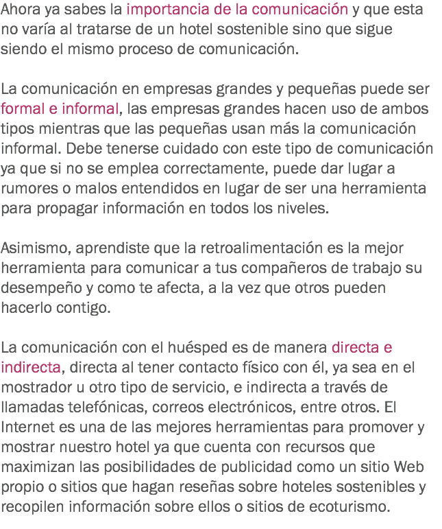 Ahora ya sabes la importancia de la comunicación y que esta no varía al tratarse de un hotel sostenible sino que sigue siendo el mismo proceso de comunicación. La comunicación en empresas grandes y pequeñas puede ser formal e informal, las empresas grandes hacen uso de ambos tipos mientras que las pequeñas usan más la comunicación informal. Debe tenerse cuidado con este tipo de comunicación ya que si no se emplea correctamente, puede dar lugar a rumores o malos entendidos en lugar de ser una herramienta para propagar información en todos los niveles. Asimismo, aprendiste que la retroalimentación es la mejor herramienta para comunicar a tus compañeros de trabajo su desempeño y como te afecta, a la vez que otros pueden hacerlo contigo. La comunicación con el huésped es de manera directa e indirecta, directa al tener contacto físico con él, ya sea en el mostrador u otro tipo de servicio, e indirecta a través de llamadas telefónicas, correos electrónicos, entre otros. El Internet es una de las mejores herramientas para promover y mostrar nuestro hotel ya que cuenta con recursos que maximizan las posibilidades de publicidad como un sitio Web propio o sitios que hagan reseñas sobre hoteles sostenibles y recopilen información sobre ellos o sitios de ecoturismo.
