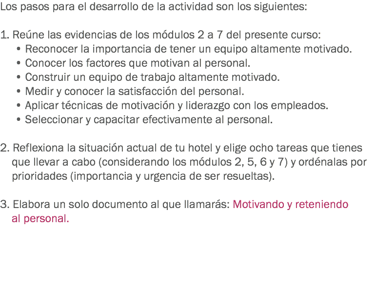 Los pasos para el desarrollo de la actividad son los siguientes: 1. Reúne las evidencias de los módulos 2 a 7 del presente curso:
• Reconocer la importancia de tener un equipo altamente motivado.
• Conocer los factores que motivan al personal.
• Construir un equipo de trabajo altamente motivado.
• Medir y conocer la satisfacción del personal.
• Aplicar técnicas de motivación y liderazgo con los empleados.
• Seleccionar y capacitar efectivamente al personal. 2. Reflexiona la situación actual de tu hotel y elige ocho tareas que tienes que llevar a cabo (considerando los módulos 2, 5, 6 y 7) y ordénalas por prioridades (importancia y urgencia de ser resueltas). 3. Elabora un solo documento al que llamarás: Motivando y reteniendo al personal. 