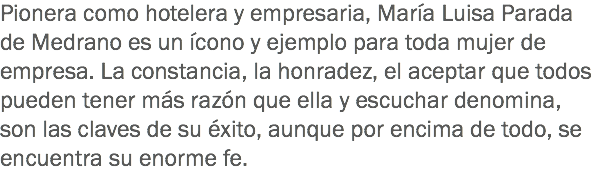 Pionera como hotelera y empresaria, María Luisa Parada de Medrano es un ícono y ejemplo para toda mujer de empresa. La constancia, la honradez, el aceptar que todos pueden tener más razón que ella y escuchar denomina, son las claves de su éxito, aunque por encima de todo, se encuentra su enorme fe.