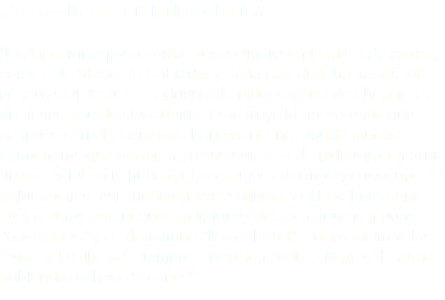 ¿Cómo inicia en la hotelería? "Rodrigo, mi esposo, tenía su gasolinera en la plaza de armas, cerca del Palacio de Gobierno y de la Catedral, hasta que el gobernador Jesús L. Rodríguez le pidió sacarla de ahí por ser un riesgo para la ciudadanía. Construyó la nueva en lo que después sería la Carretera Panamericana, donde muchos camioneros que dormían en sus unidades le pidieron construir un café y luego le pidieron hacer unos cuartitos y construyó 19 habitaciones. Así surgieron la gasolinera y el Hotel Medrano. Luego, unos americanos pidieron se les construyeran unos “bungalows” y se denominó “Motor Hotel”. Luego hicimos las suites y la alberca, siempre a petición de los clientes. Estamos hablando de hace 50 años".
