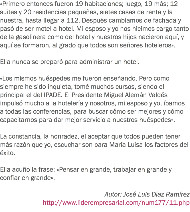 «Primero entonces fueron 19 habitaciones; luego, 19 más; 12 suites y 20 residencias pequeñas, sietes casas de renta y la nuestra, hasta llegar a 112. Después cambiamos de fachada y pasó de ser motel a hotel. Mi esposo y yo nos hicimos cargo tanto de la gasolinera como del hotel y nuestros hijos nacieron aquí, y aquí se formaron, al grado que todos son señores hoteleros». Ella nunca se preparó para administrar un hotel. «Los mismos huéspedes me fueron enseñando. Pero como siempre he sido inquieta, tomé muchos cursos, siendo el principal el del IPADE. El Presidente Miguel Alemán Valdés impulsó mucho a la hotelería y nosotros, mi esposo y yo, íbamos a todas las conferencias, para buscar cómo ser mejores y cómo capacitarnos para dar mejor servicio a nuestros huéspedes». La constancia, la honradez, el aceptar que todos pueden tener más razón que yo, escuchar son para María Luisa los factores del éxito. Ella acuño la frase: «Pensar en grande, trabajar en grande y confiar en grande». Autor: José Luis Díaz Ramírez
http://www.liderempresarial.com/num177/11.php
