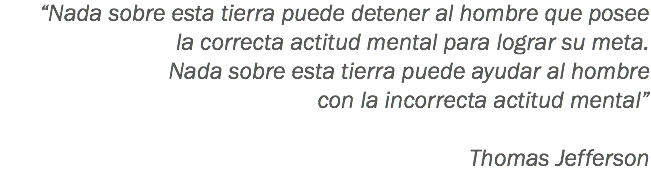 “Nada sobre esta tierra puede detener al hombre que posee
la correcta actitud mental para lograr su meta. Nada sobre esta tierra puede ayudar al hombre
con la incorrecta actitud mental” Thomas Jefferson
