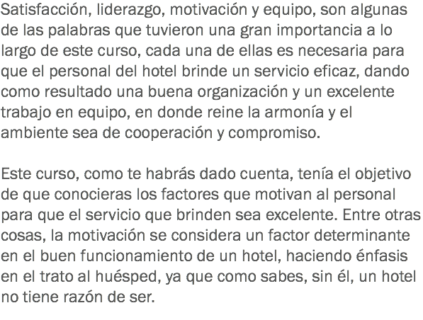 Satisfacción, liderazgo, motivación y equipo, son algunas de las palabras que tuvieron una gran importancia a lo largo de este curso, cada una de ellas es necesaria para que el personal del hotel brinde un servicio eficaz, dando como resultado una buena organización y un excelente trabajo en equipo, en donde reine la armonía y el ambiente sea de cooperación y compromiso. Este curso, como te habrás dado cuenta, tenía el objetivo de que conocieras los factores que motivan al personal para que el servicio que brinden sea excelente. Entre otras cosas, la motivación se considera un factor determinante en el buen funcionamiento de un hotel, haciendo énfasis en el trato al huésped, ya que como sabes, sin él, un hotel no tiene razón de ser.
