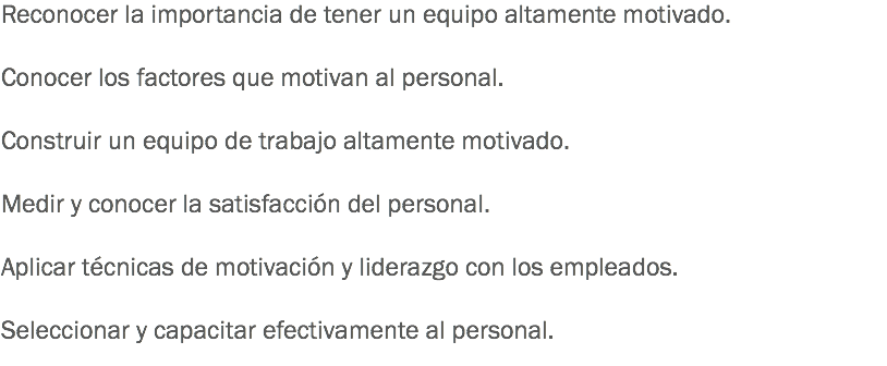 Reconocer la importancia de tener un equipo altamente motivado. Conocer los factores que motivan al personal. Construir un equipo de trabajo altamente motivado. Medir y conocer la satisfacción del personal. Aplicar técnicas de motivación y liderazgo con los empleados. Seleccionar y capacitar efectivamente al personal.
