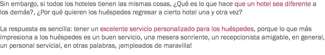 Sin embargo, si todos los hoteles tienen las mismas cosas, ¿Qué es lo que hace que un hotel sea diferente a los demás?, ¿Por qué quieren los huéspedes regresar a cierto hotel una y otra vez? La respuesta es sencilla: tener un excelente servicio personalizado para los huéspedes, porque lo que más impresiona a los huéspedes es un buen servicio, una mesera sonriente, un recepcionista amigable, en general, un personal servicial, en otras palabras, ¡empleados de maravilla!
