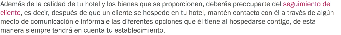 Además de la calidad de tu hotel y los bienes que se proporcionen, deberás preocuparte del seguimiento del cliente, es decir, después de que un cliente se hospede en tu hotel, mantén contacto con él a través de algún medio de comunicación e infórmale las diferentes opciones que él tiene al hospedarse contigo, de esta manera siempre tendrá en cuenta tu establecimiento.