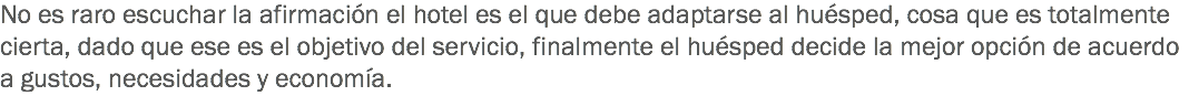 No es raro escuchar la afirmación el hotel es el que debe adaptarse al huésped, cosa que es totalmente cierta, dado que ese es el objetivo del servicio, finalmente el huésped decide la mejor opción de acuerdo a gustos, necesidades y economía. 