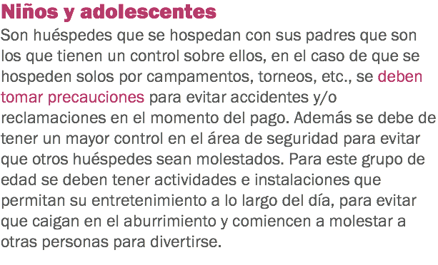 Niños y adolescentes
Son huéspedes que se hospedan con sus padres que son los que tienen un control sobre ellos, en el caso de que se hospeden solos por campamentos, torneos, etc., se deben tomar precauciones para evitar accidentes y/o reclamaciones en el momento del pago. Además se debe de tener un mayor control en el área de seguridad para evitar que otros huéspedes sean molestados. Para este grupo de edad se deben tener actividades e instalaciones que permitan su entretenimiento a lo largo del día, para evitar que caigan en el aburrimiento y comiencen a molestar a otras personas para divertirse. 