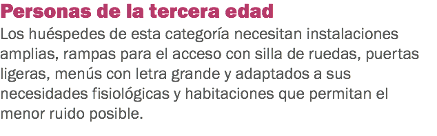 Personas de la tercera edad
Los huéspedes de esta categoría necesitan instalaciones amplias, rampas para el acceso con silla de ruedas, puertas ligeras, menús con letra grande y adaptados a sus necesidades fisiológicas y habitaciones que permitan el menor ruido posible.
