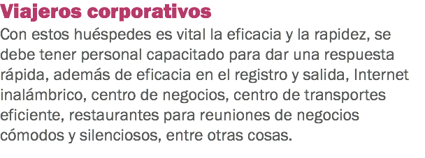 Viajeros corporativos
Con estos huéspedes es vital la eficacia y la rapidez, se debe tener personal capacitado para dar una respuesta rápida, además de eficacia en el registro y salida, Internet inalámbrico, centro de negocios, centro de transportes eficiente, restaurantes para reuniones de negocios cómodos y silenciosos, entre otras cosas.
