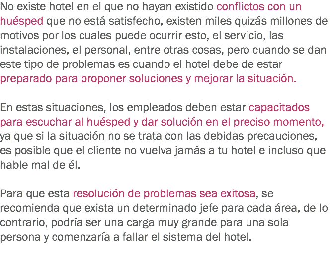 No existe hotel en el que no hayan existido conflictos con un huésped que no está satisfecho, existen miles quizás millones de motivos por los cuales puede ocurrir esto, el servicio, las instalaciones, el personal, entre otras cosas, pero cuando se dan este tipo de problemas es cuando el hotel debe de estar preparado para proponer soluciones y mejorar la situación. En estas situaciones, los empleados deben estar capacitados para escuchar al huésped y dar solución en el preciso momento, ya que si la situación no se trata con las debidas precauciones, es posible que el cliente no vuelva jamás a tu hotel e incluso que hable mal de él. Para que esta resolución de problemas sea exitosa, se recomienda que exista un determinado jefe para cada área, de lo contrario, podría ser una carga muy grande para una sola persona y comenzaría a fallar el sistema del hotel. 