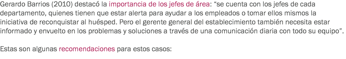 Gerardo Barrios (2010) destacó la importancia de los jefes de área: “se cuenta con los jefes de cada departamento, quienes tienen que estar alerta para ayudar a los empleados o tomar ellos mismos la iniciativa de reconquistar al huésped. Pero el gerente general del establecimiento también necesita estar informado y envuelto en los problemas y soluciones a través de una comunicación diaria con todo su equipo”. Estas son algunas recomendaciones para estos casos:
