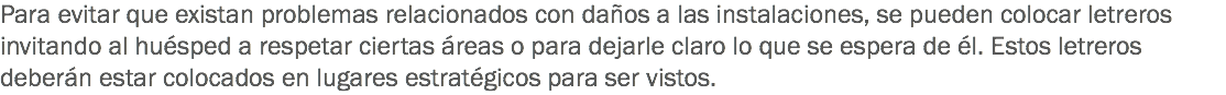 Para evitar que existan problemas relacionados con daños a las instalaciones, se pueden colocar letreros invitando al huésped a respetar ciertas áreas o para dejarle claro lo que se espera de él. Estos letreros deberán estar colocados en lugares estratégicos para ser vistos.