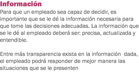 Información
Para que un empleado sea capaz de decidir, es importante que se le dé la información necesaria para que tome las decisiones adecuadas. La información que se le dé al empleado deberá ser: precisa, actualizada y entendible. Entre más transparencia exista en la información dada, el empleado podrá responder de mejor manera las situaciones que se le presenten
