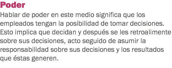 Poder
Hablar de poder en este medio significa que los empleados tengan la posibilidad de tomar decisiones. Esto implica que decidan y después se les retroalimente sobre sus decisiones, acto seguido de asumir la responsabilidad sobre sus decisiones y los resultados que éstas generen.
