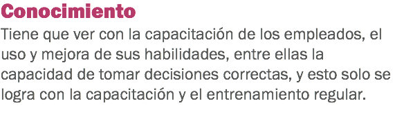 Conocimiento
Tiene que ver con la capacitación de los empleados, el uso y mejora de sus habilidades, entre ellas la capacidad de tomar decisiones correctas, y esto solo se logra con la capacitación y el entrenamiento regular. 