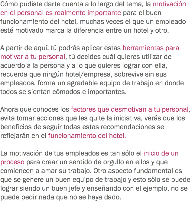 Cómo pudiste darte cuenta a lo largo del tema, la motivación en el personal es realmente importante para el buen funcionamiento del hotel, muchas veces el que un empleado esté motivado marca la diferencia entre un hotel y otro. A partir de aquí, tú podrás aplicar estas herramientas para motivar a tu personal, tú decides cuál quieres utilizar de acuerdo a la persona y a lo que quieres lograr con ella, recuerda que ningún hotel/empresa, sobrevive sin sus empleados, forma un agradable equipo de trabajo en donde todos se sientan cómodos e importantes. Ahora que conoces los factores que desmotivan a tu personal, evita tomar acciones que les quite la iniciativa, verás que los beneficios de seguir todas estas recomendaciones se reflejarán en el funcionamiento del hotel. La motivación de tus empleados es tan sólo el inicio de un proceso para crear un sentido de orgullo en ellos y que comiencen a amar su trabajo. Otro aspecto fundamental es que se genere un buen equipo de trabajo y esto sólo se puede lograr siendo un buen jefe y enseñando con el ejemplo, no se puede pedir nada que no se haya dado. 