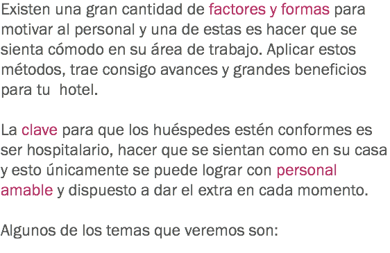 Existen una gran cantidad de factores y formas para motivar al personal y una de estas es hacer que se sienta cómodo en su área de trabajo. Aplicar estos métodos, trae consigo avances y grandes beneficios para tu hotel. La clave para que los huéspedes estén conformes es ser hospitalario, hacer que se sientan como en su casa y esto únicamente se puede lograr con personal amable y dispuesto a dar el extra en cada momento. Algunos de los temas que veremos son: 