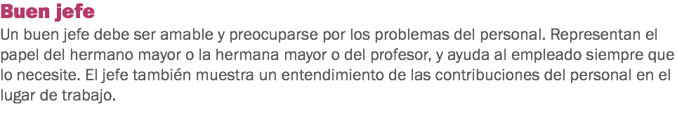 Buen jefe
Un buen jefe debe ser amable y preocuparse por los problemas del personal. Representan el papel del hermano mayor o la hermana mayor o del profesor, y ayuda al empleado siempre que lo necesite. El jefe también muestra un entendimiento de las contribuciones del personal en el lugar de trabajo.
