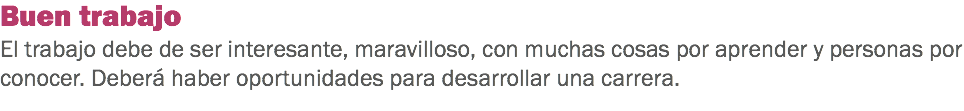 Buen trabajo
El trabajo debe de ser interesante, maravilloso, con muchas cosas por aprender y personas por conocer. Deberá haber oportunidades para desarrollar una carrera.
