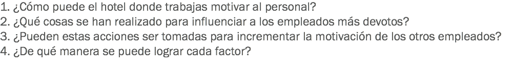 1. ¿Cómo puede el hotel donde trabajas motivar al personal?
2. ¿Qué cosas se han realizado para influenciar a los empleados más devotos?
3. ¿Pueden estas acciones ser tomadas para incrementar la motivación de los otros empleados?
4. ¿De qué manera se puede lograr cada factor? 