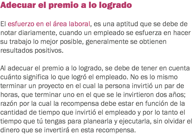 Adecuar el premio a lo logrado El esfuerzo en el área laboral, es una aptitud que se debe de notar diariamente, cuando un empleado se esfuerza en hacer su trabajo lo mejor posible, generalmente se obtienen resultados positivos. Al adecuar el premio a lo logrado, se debe de tener en cuenta cuánto significa lo que logró el empleado. No es lo mismo terminar un proyecto en el cual la persona invirtió un par de horas, que terminar uno en el que se le invirtieron dos años; razón por la cual la recompensa debe estar en función de la cantidad de tiempo que invirtió el empleado y por lo tanto el tiempo que tú tengas para planearla y ejecutarla, sin olvidar el dinero que se invertirá en esta recompensa. 