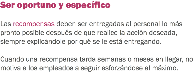 Ser oportuno y específico Las recompensas deben ser entregadas al personal lo más pronto posible después de que realice la acción deseada, siempre explicándole por qué se le está entregando. Cuando una recompensa tarda semanas o meses en llegar, no motiva a los empleados a seguir esforzándose al máximo. 