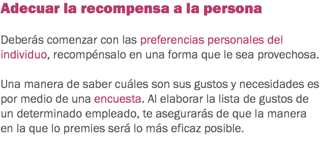 Adecuar la recompensa a la persona Deberás comenzar con las preferencias personales del individuo, recompénsalo en una forma que le sea provechosa. Una manera de saber cuáles son sus gustos y necesidades es por medio de una encuesta. Al elaborar la lista de gustos de un determinado empleado, te asegurarás de que la manera en la que lo premies será lo más eficaz posible.
