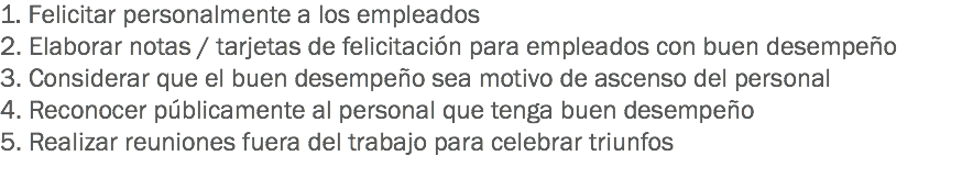 1. Felicitar personalmente a los empleados
2. Elaborar notas / tarjetas de felicitación para empleados con buen desempeño
3. Considerar que el buen desempeño sea motivo de ascenso del personal
4. Reconocer públicamente al personal que tenga buen desempeño
5. Realizar reuniones fuera del trabajo para celebrar triunfos
