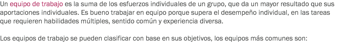 Un equipo de trabajo es la suma de los esfuerzos individuales de un grupo, que da un mayor resultado que sus aportaciones individuales. Es bueno trabajar en equipo porque supera el desempeño individual, en las tareas que requieren habilidades múltiples, sentido común y experiencia diversa. Los equipos de trabajo se pueden clasificar con base en sus objetivos, los equipos más comunes son:
