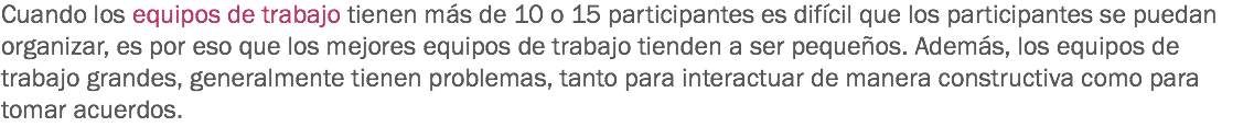 Cuando los equipos de trabajo tienen más de 10 o 15 participantes es difícil que los participantes se puedan organizar, es por eso que los mejores equipos de trabajo tienden a ser pequeños. Además, los equipos de trabajo grandes, generalmente tienen problemas, tanto para interactuar de manera constructiva como para tomar acuerdos.