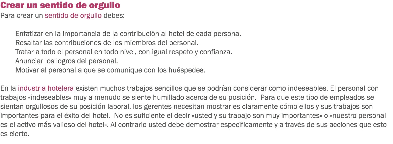 Crear un sentido de orgullo
Para crear un sentido de orgullo debes: Enfatizar en la importancia de la contribución al hotel de cada persona.
Resaltar las contribuciones de los miembros del personal.
Tratar a todo el personal en todo nivel, con igual respeto y confianza.
Anunciar los logros del personal.
Motivar al personal a que se comunique con los huéspedes. En la industria hotelera existen muchos trabajos sencillos que se podrían considerar como indeseables. El personal con trabajos «indeseables» muy a menudo se siente humillado acerca de su posición. Para que este tipo de empleados se sientan orgullosos de su posición laboral, los gerentes necesitan mostrarles claramente cómo ellos y sus trabajos son importantes para el éxito del hotel. No es suficiente el decir «usted y su trabajo son muy importantes» o «nuestro personal es el activo más valioso del hotel». Al contrario usted debe demostrar específicamente y a través de sus acciones que esto es cierto. 