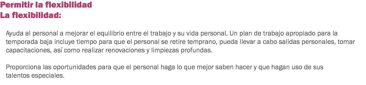 Permitir la flexibilidad
La flexibilidad: Ayuda al personal a mejorar el equilibrio entre el trabajo y su vida personal. Un plan de trabajo apropiado para la temporada baja incluye tiempo para que el personal se retire temprano, pueda llevar a cabo salidas personales, tomar capacitaciones, así como realizar renovaciones y limpiezas profundas. Proporciona las oportunidades para que el personal haga lo que mejor saben hacer y que hagan uso de sus talentos especiales. 