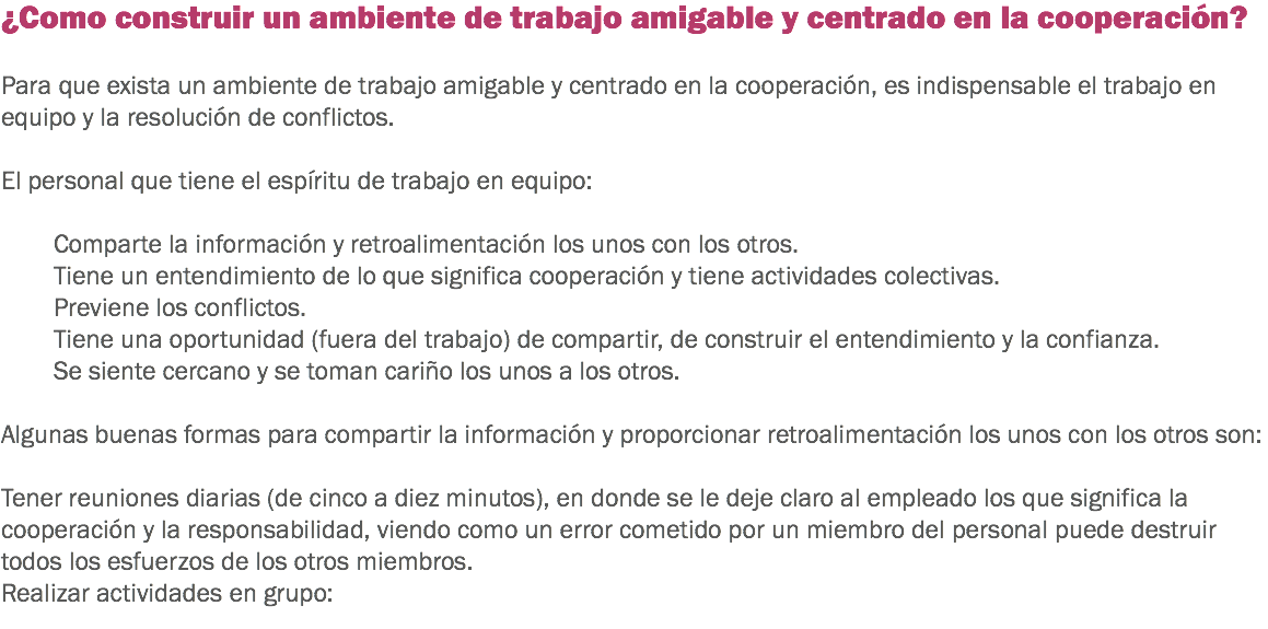 ¿Como construir un ambiente de trabajo amigable y centrado en la cooperación? Para que exista un ambiente de trabajo amigable y centrado en la cooperación, es indispensable el trabajo en equipo y la resolución de conflictos. El personal que tiene el espíritu de trabajo en equipo: Comparte la información y retroalimentación los unos con los otros. Tiene un entendimiento de lo que significa cooperación y tiene actividades colectivas.
Previene los conflictos.
Tiene una oportunidad (fuera del trabajo) de compartir, de construir el entendimiento y la confianza.
Se siente cercano y se toman cariño los unos a los otros. Algunas buenas formas para compartir la información y proporcionar retroalimentación los unos con los otros son: Tener reuniones diarias (de cinco a diez minutos), en donde se le deje claro al empleado los que significa la cooperación y la responsabilidad, viendo como un error cometido por un miembro del personal puede destruir todos los esfuerzos de los otros miembros. Realizar actividades en grupo: 