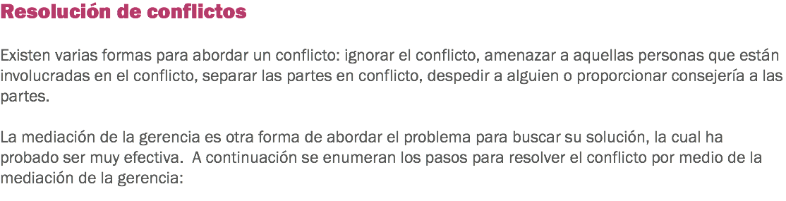 Resolución de conflictos Existen varias formas para abordar un conflicto: ignorar el conflicto, amenazar a aquellas personas que están involucradas en el conflicto, separar las partes en conflicto, despedir a alguien o proporcionar consejería a las partes. La mediación de la gerencia es otra forma de abordar el problema para buscar su solución, la cual ha probado ser muy efectiva. A continuación se enumeran los pasos para resolver el conflicto por medio de la mediación de la gerencia:
