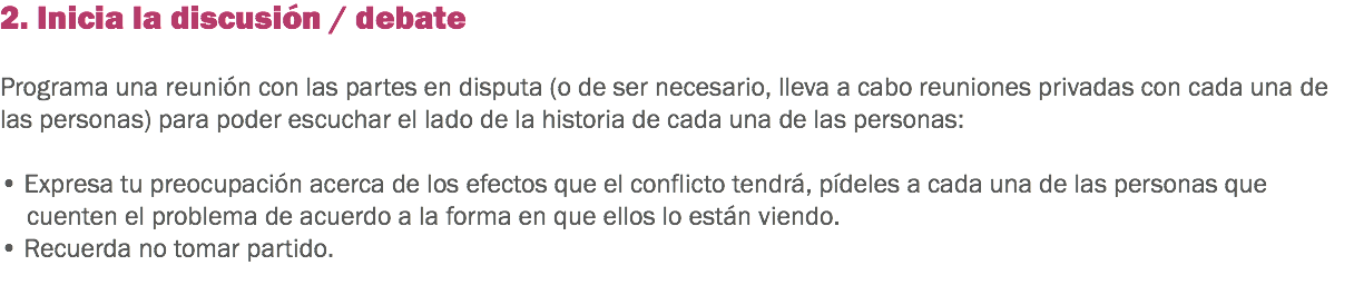 2. Inicia la discusión / debate Programa una reunión con las partes en disputa (o de ser necesario, lleva a cabo reuniones privadas con cada una de las personas) para poder escuchar el lado de la historia de cada una de las personas: • Expresa tu preocupación acerca de los efectos que el conflicto tendrá, pídeles a cada una de las personas que cuenten el problema de acuerdo a la forma en que ellos lo están viendo. • Recuerda no tomar partido.
