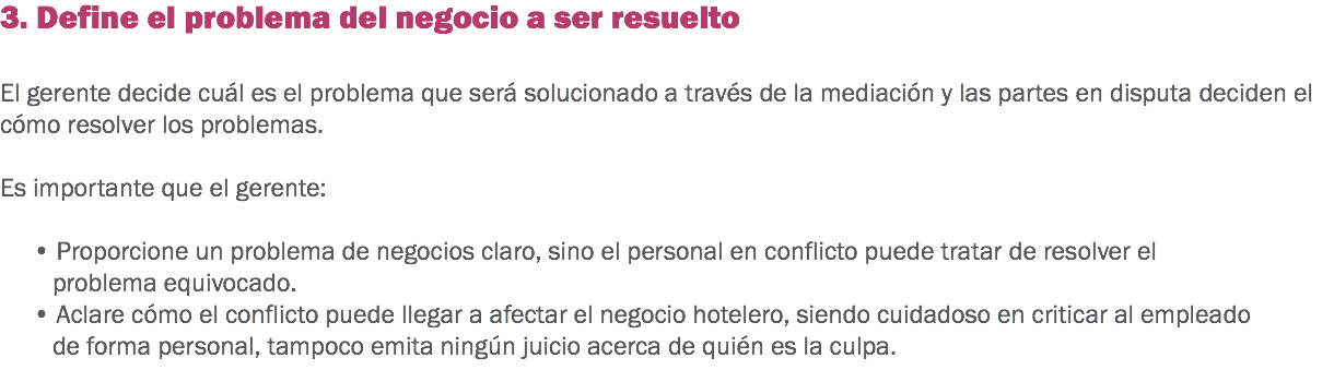 3. Define el problema del negocio a ser resuelto El gerente decide cuál es el problema que será solucionado a través de la mediación y las partes en disputa deciden el cómo resolver los problemas. Es importante que el gerente: • Proporcione un problema de negocios claro, sino el personal en conflicto puede tratar de resolver el problema equivocado. • Aclare cómo el conflicto puede llegar a afectar el negocio hotelero, siendo cuidadoso en criticar al empleado de forma personal, tampoco emita ningún juicio acerca de quién es la culpa. 