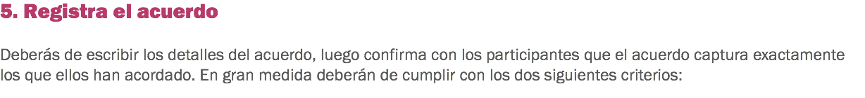 5. Registra el acuerdo Deberás de escribir los detalles del acuerdo, luego confirma con los participantes que el acuerdo captura exactamente los que ellos han acordado. En gran medida deberán de cumplir con los dos siguientes criterios:
