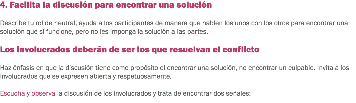 4. Facilita la discusión para encontrar una solución Describe tu rol de neutral, ayuda a los participantes de manera que hablen los unos con los otros para encontrar una solución que sí funcione, pero no les imponga la solución a las partes. Los involucrados deberán de ser los que resuelvan el conflicto Haz énfasis en que la discusión tiene como propósito el encontrar una solución, no encontrar un culpable. Invita a los involucrados que se expresen abierta y respetuosamente. Escucha y observa la discusión de los involucrados y trata de encontrar dos señales:
