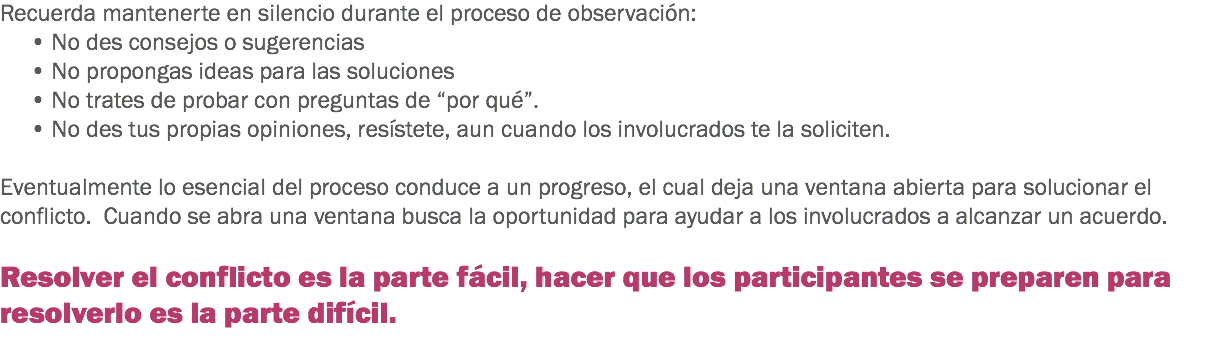 Recuerda mantenerte en silencio durante el proceso de observación:
• No des consejos o sugerencias
• No propongas ideas para las soluciones
• No trates de probar con preguntas de “por qué”. • No des tus propias opiniones, resístete, aun cuando los involucrados te la soliciten. Eventualmente lo esencial del proceso conduce a un progreso, el cual deja una ventana abierta para solucionar el conflicto. Cuando se abra una ventana busca la oportunidad para ayudar a los involucrados a alcanzar un acuerdo. Resolver el conflicto es la parte fácil, hacer que los participantes se preparen para resolverlo es la parte difícil.
