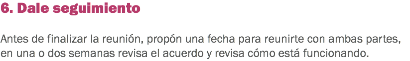 6. Dale seguimiento Antes de finalizar la reunión, propón una fecha para reunirte con ambas partes, en una o dos semanas revisa el acuerdo y revisa cómo está funcionando. 