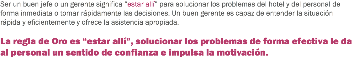 Ser un buen jefe o un gerente significa “estar allí” para solucionar los problemas del hotel y del personal de forma inmediata o tomar rápidamente las decisiones. Un buen gerente es capaz de entender la situación rápida y eficientemente y ofrece la asistencia apropiada. La regla de Oro es “estar allí”, solucionar los problemas de forma efectiva le da al personal un sentido de confianza e impulsa la motivación.
