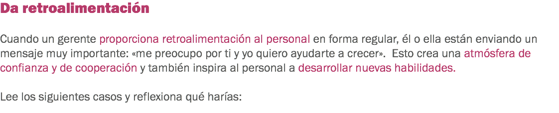 Da retroalimentación Cuando un gerente proporciona retroalimentación al personal en forma regular, él o ella están enviando un mensaje muy importante: «me preocupo por ti y yo quiero ayudarte a crecer». Esto crea una atmósfera de confianza y de cooperación y también inspira al personal a desarrollar nuevas habilidades. Lee los siguientes casos y reflexiona qué harías:
