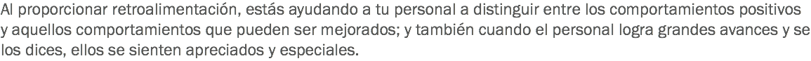 Al proporcionar retroalimentación, estás ayudando a tu personal a distinguir entre los comportamientos positivos y aquellos comportamientos que pueden ser mejorados; y también cuando el personal logra grandes avances y se los dices, ellos se sienten apreciados y especiales. 