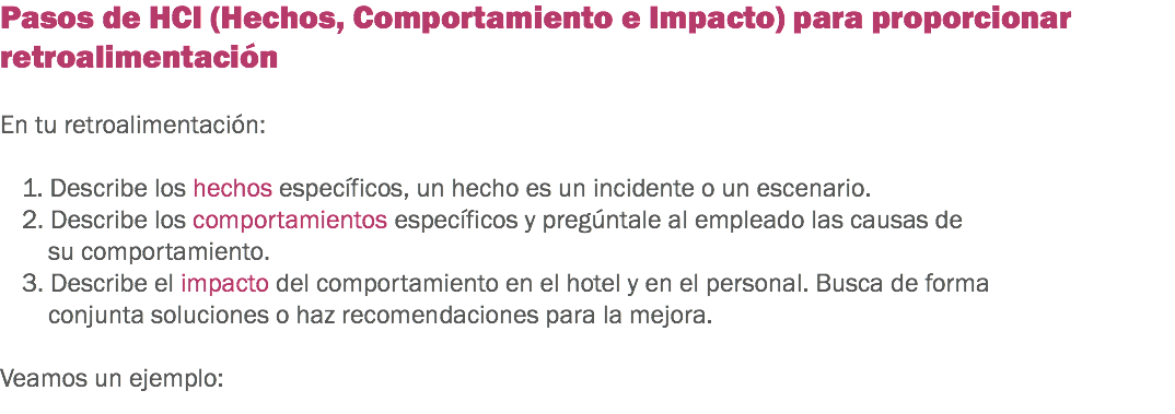 Pasos de HCI (Hechos, Comportamiento e Impacto) para proporcionar retroalimentación En tu retroalimentación: 1. Describe los hechos específicos, un hecho es un incidente o un escenario.
2. Describe los comportamientos específicos y pregúntale al empleado las causas de su comportamiento.
3. Describe el impacto del comportamiento en el hotel y en el personal. Busca de forma conjunta soluciones o haz recomendaciones para la mejora. Veamos un ejemplo: 