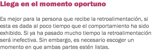 Llega en el momento oportuno Es mejor para la persona que recibe la retroalimentación, si esta es dada al poco tiempo que el comportamiento ha sido exhibido. Si ya ha pasado mucho tiempo la retroalimentación será inefectiva. Sin embargo, es necesario escoger un momento en que ambas partes estén listas. 