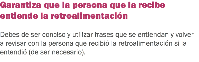 Garantiza que la persona que la recibe entiende la retroalimentación Debes de ser conciso y utilizar frases que se entiendan y volver a revisar con la persona que recibió la retroalimentación si la entendió (de ser necesario). 