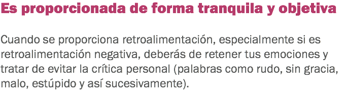 Es proporcionada de forma tranquila y objetiva Cuando se proporciona retroalimentación, especialmente si es retroalimentación negativa, deberás de retener tus emociones y tratar de evitar la crítica personal (palabras como rudo, sin gracia, malo, estúpido y así sucesivamente).
