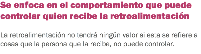 Se enfoca en el comportamiento que puede controlar quien recibe la retroalimentación La retroalimentación no tendrá ningún valor si esta se refiere a cosas que la persona que la recibe, no puede controlar. 