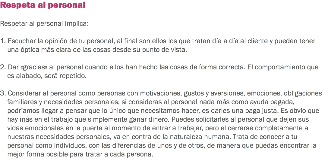 Respeta al personal Respetar al personal implica: 1. Escuchar la opinión de tu personal, al final son ellos los que tratan día a día al cliente y pueden tener una óptica más clara de las cosas desde su punto de vista. 2. Dar «gracias» al personal cuando ellos han hecho las cosas de forma correcta. El comportamiento que es alabado, será repetido. 3. Considerar al personal como personas con motivaciones, gustos y aversiones, emociones, obligaciones familiares y necesidades personales; si consideras al personal nada más como ayuda pagada, podríamos llegar a pensar que lo único que necesitamos hacer, es darles una paga justa. Es obvio que hay más en el trabajo que simplemente ganar dinero. Puedes solicitarles al personal que dejen sus vidas emocionales en la puerta al momento de entrar a trabajar, pero el cerrarse completamente a nuestras necesidades personales, va en contra de la naturaleza humana. Trata de conocer a tu personal como individuos, con las diferencias de unos y de otros, de manera que puedas encontrar la mejor forma posible para tratar a cada persona.
